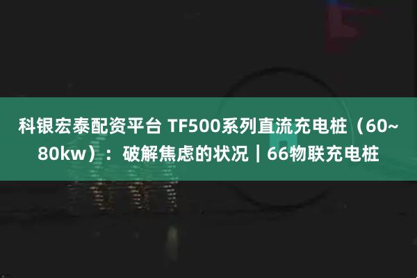 科银宏泰配资平台 TF500系列直流充电桩(60~80kw):破解焦虑的状况|66物联充电桩