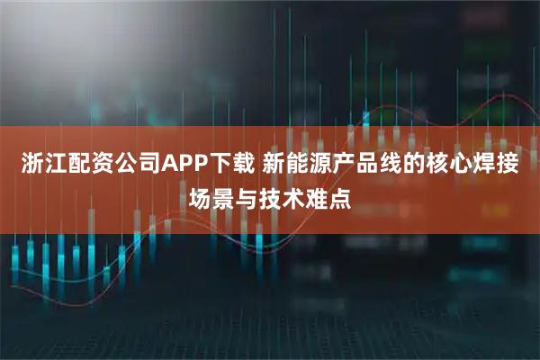 浙江配资公司APP下载 新能源产品线的核心焊接场景与技术难点