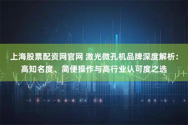 上海股票配资网官网 激光微孔机品牌深度解析：高知名度、简便操作与高行业认可度之选
