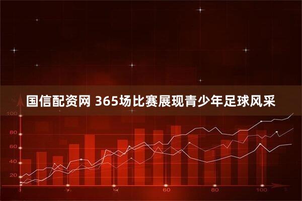 国信配资网 365场比赛展现青少年足球风采