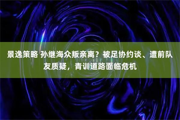 景逸策略 孙继海众叛亲离？被足协约谈、遭前队友质疑，青训道路面临危机