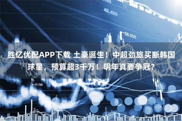 胜亿优配APP下载 土豪诞生！中超劲旅买断韩国球星，预算超3千万！明年真要争冠？