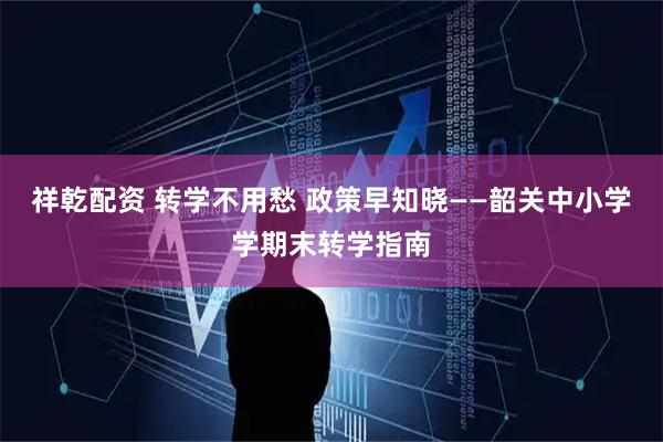 祥乾配资 转学不用愁 政策早知晓——韶关中小学学期末转学指南
