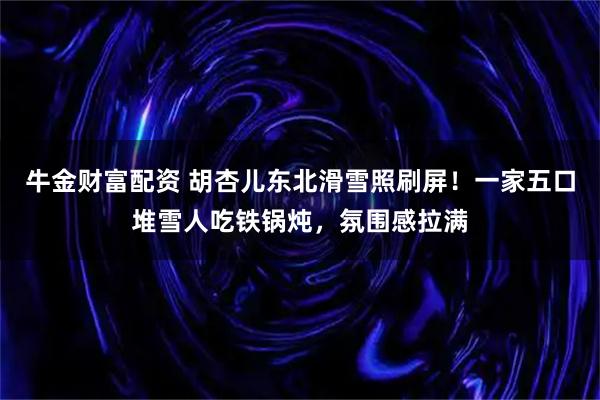 牛金财富配资 胡杏儿东北滑雪照刷屏！一家五口堆雪人吃铁锅炖，氛围感拉满