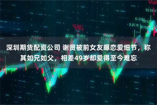 深圳期货配资公司 谢贤被前女友曝恋爱细节，称其如兄如父，相差49岁却爱得至今难忘