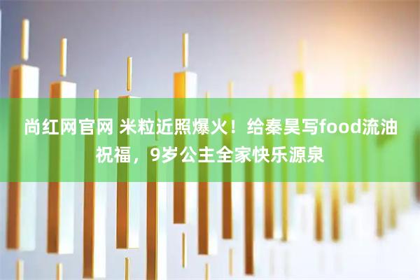 尚红网官网 米粒近照爆火！给秦昊写food流油祝福，9岁公主全家快乐源泉