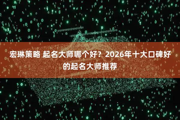 宏琳策略 起名大师哪个好？2026年十大口碑好的起名大师推荐