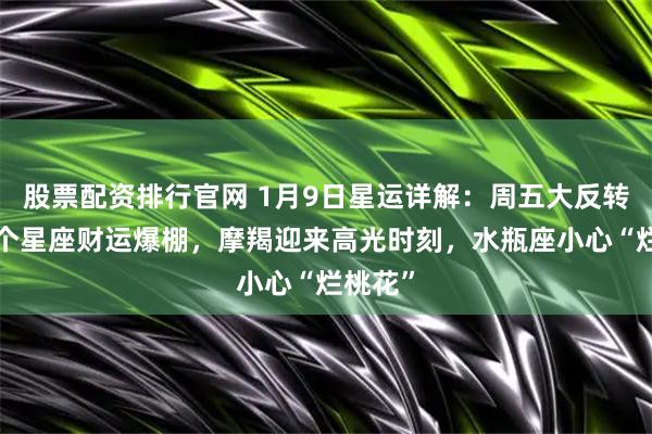 股票配资排行官网 1月9日星运详解：周五大反转！这3个星座财运爆棚，摩羯迎来高光时刻，水瓶座小心“烂桃花”