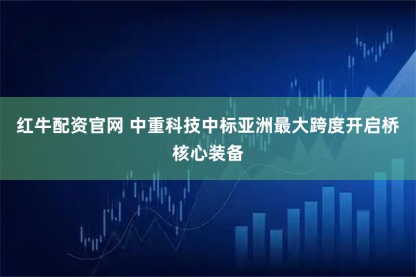 红牛配资官网 中重科技中标亚洲最大跨度开启桥核心装备