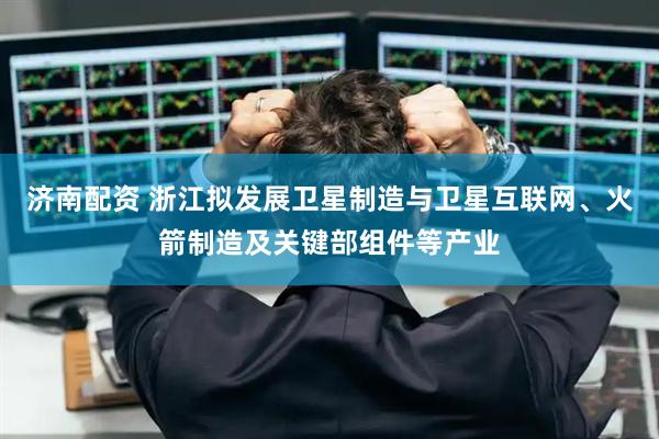 济南配资 浙江拟发展卫星制造与卫星互联网、火箭制造及关键部组件等产业