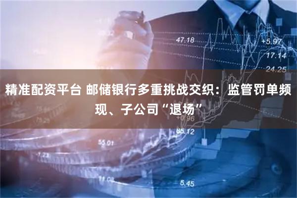 精准配资平台 邮储银行多重挑战交织：监管罚单频现、子公司“退场”