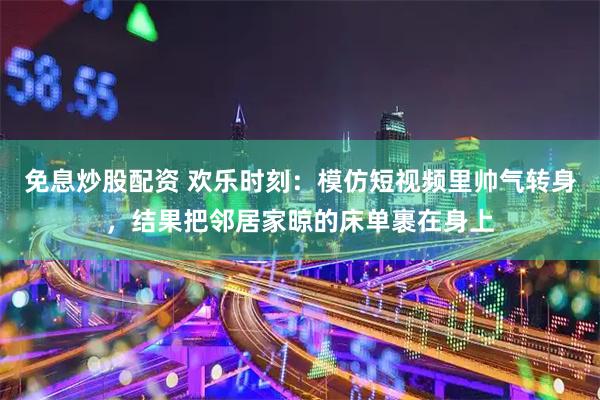 免息炒股配资 欢乐时刻：模仿短视频里帅气转身，结果把邻居家晾的床单裹在身上