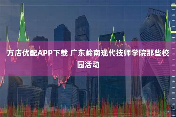 万店优配APP下载 广东岭南现代技师学院那些校园活动