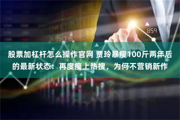 股票加杠杆怎么操作官网 贾玲暴瘦100斤两年后的最新状态：再度瘦上热搜，为何不营销新作