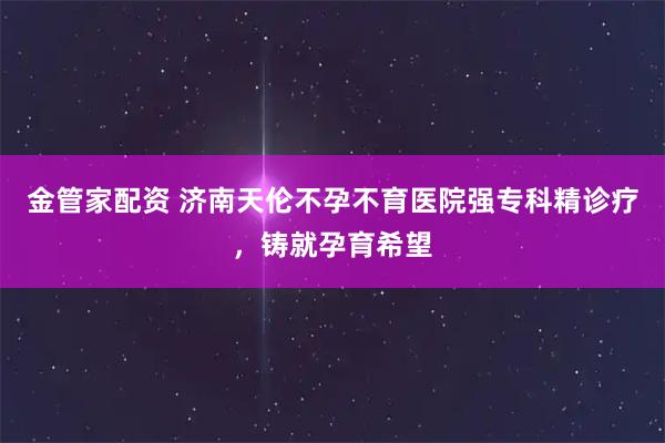 金管家配资 济南天伦不孕不育医院强专科精诊疗，铸就孕育希望