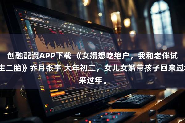 创融配资APP下载 《女婿想吃绝户，我和老伴试管生二胎》乔月张宇 大年初二，女儿女婿带孩子回来过年。