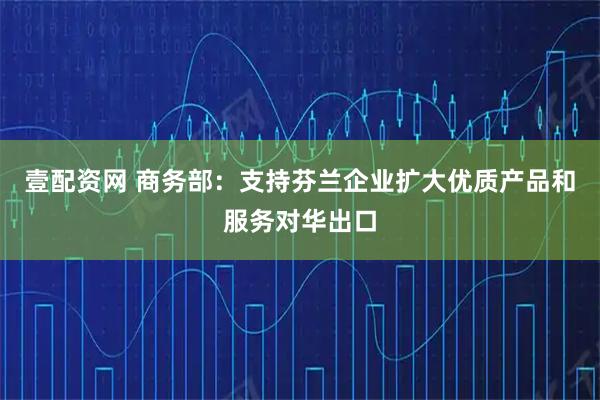 壹配资网 商务部：支持芬兰企业扩大优质产品和服务对华出口