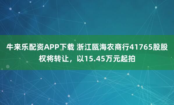 牛来乐配资APP下载 浙江瓯海农商行41765股股权将转让，以15.45万元起拍