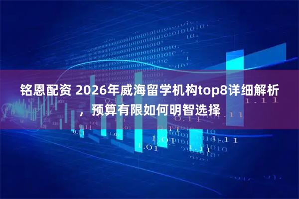 铭恩配资 2026年威海留学机构top8详细解析，预算有限如何明智选择
