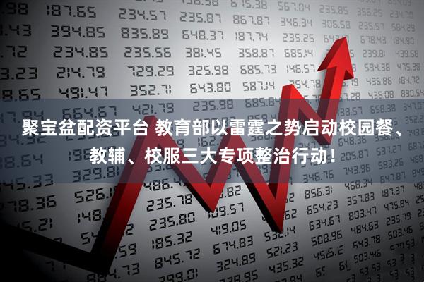 聚宝盆配资平台 教育部以雷霆之势启动校园餐、教辅、校服三大专项整治行动！