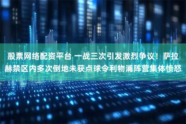 股票网络配资平台 一战三次引发激烈争议！萨拉赫禁区内多次倒地未获点球令利物浦阵营集体愤怒
