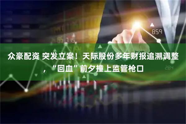 众豪配资 突发立案！天际股份多年财报追溯调整，“回血”前夕撞上监管枪口