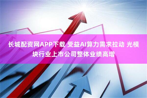 长城配资网APP下载 受益AI算力需求拉动 光模块行业上市公司整体业绩高增