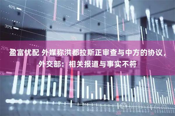 盈富忧配 外媒称洪都拉斯正审查与中方的协议，外交部：相关报道与事实不符